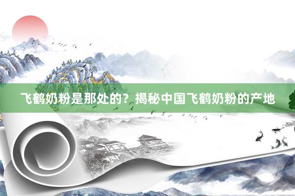 飞鹤奶粉是那处的？揭秘中国飞鹤奶粉的产地